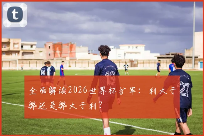全面解读2026世界杯扩军:利大于弊还是弊大于利?