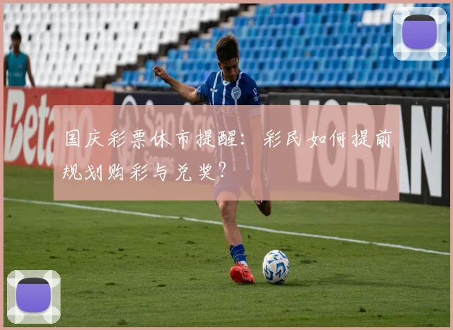 国庆彩票休市提醒:彩民如何提前规划购彩与兑奖?